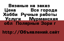 Вязаные на заказ › Цена ­ 800 - Все города Хобби. Ручные работы » Услуги   . Мурманская обл.,Полярные Зори г.